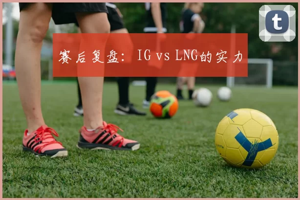 赛后复盘：IG vs LNG的实力
