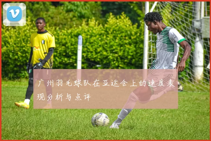 广州羽毛球队在亚运会上的速度表现分析与点评