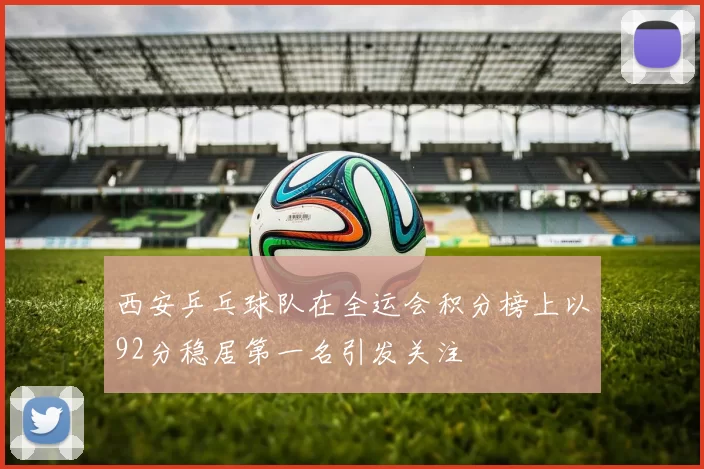 西安乒乓球队在全运会积分榜上以92分稳居第一名引发关注