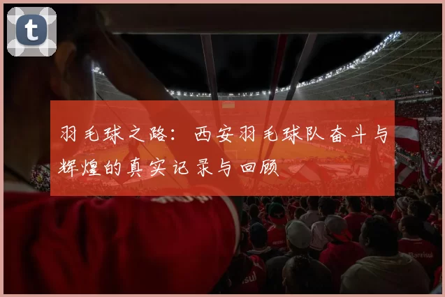 羽毛球之路：西安羽毛球队奋斗与辉煌的真实记录与回顾