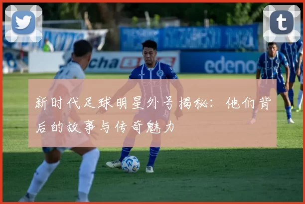 新时代足球明星外号揭秘：他们背后的故事与传奇魅力