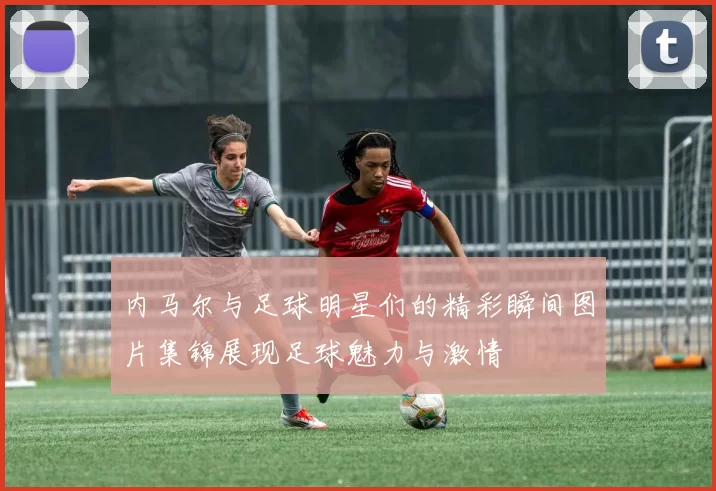 内马尔与足球明星们的精彩瞬间图片集锦展现足球魅力与激情