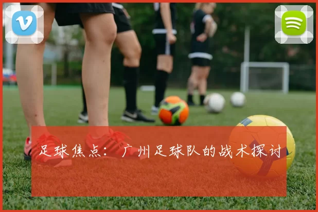 足球焦点：广州足球队的战术探讨